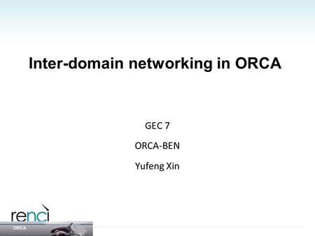 Inter-domain networking in ORCA GEC 7 ORCA-BEN Yufeng Xin.