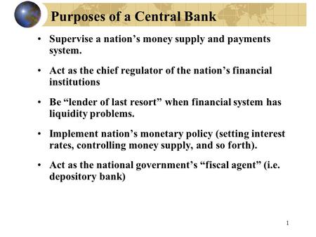 1 Purposes of a Central Bank Supervise a nation’s money supply and payments system. Act as the chief regulator of the nation’s financial institutions Be.
