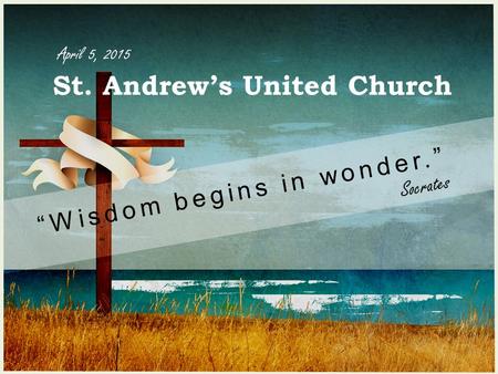 St. Andrew’s United Church “Wisdom begins in wonder.” Socrates April 5, 2015.