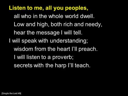 Listen to me, all you peoples, all who in the whole world dwell. Low and high, both rich and needy, hear the message I will tell. I will speak with understanding;