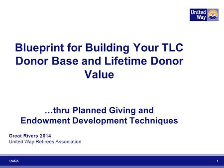 UWRA 1 Blueprint for Building Your TLC Donor Base and Lifetime Donor Value …thru Planned Giving and Endowment Development Techniques Great Rivers 2014.