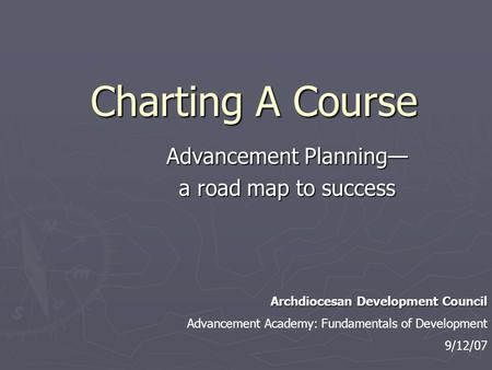 Charting A Course Advancement Planning— a road map to success Archdiocesan Development Council Advancement Academy: Fundamentals of Development 9/12/07.