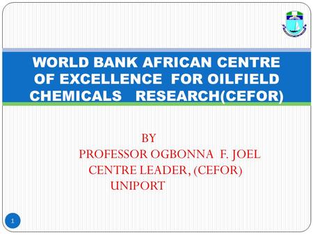 BY PROFESSOR OGBONNA F. JOEL CENTRE LEADER, (CEFOR) UNIPORT 1 WORLD BANK AFRICAN CENTRE OF EXCELLENCE FOR OILFIELD CHEMICALS RESEARCH(CEFOR)