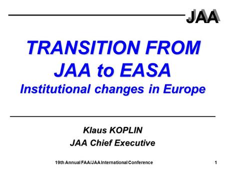 JAA 19th Annual FAA/JAA International Conference 1 TRANSITION FROM JAA to EASA Institutional changes in Europe Klaus KOPLIN JAA Chief Executive.