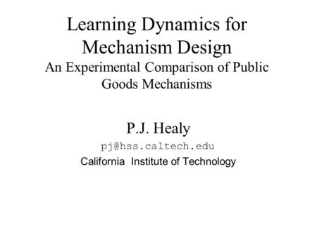 P.J. Healy California Institute of Technology Learning Dynamics for Mechanism Design An Experimental Comparison of Public Goods Mechanisms.