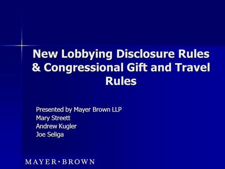 New Lobbying Disclosure Rules & Congressional Gift and Travel Rules Presented by Mayer Brown LLP Mary Streett Andrew Kugler Joe Seliga.