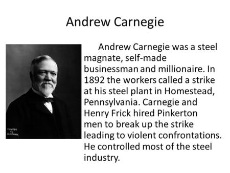 Andrew Carnegie Andrew Carnegie was a steel magnate, self-made businessman and millionaire. In 1892 the workers called a strike at his steel plant in Homestead,
