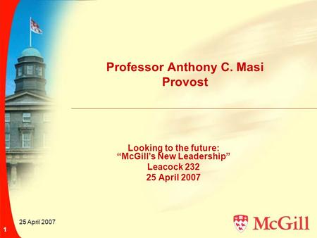 25 April 2007 1 Professor Anthony C. Masi Provost Looking to the future: “McGill’s New Leadership” Leacock 232 25 April 2007.