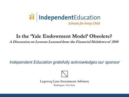 Independent Education gratefully acknowledges our sponsor Is the ‘Yale Endowment Model’ Obsolete? A Discussion on Lessons Learned from the Financial Meltdown.