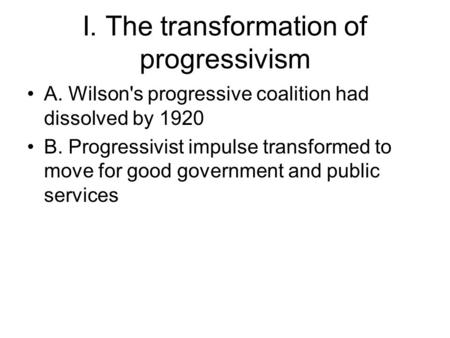 I. The transformation of progressivism A. Wilson's progressive coalition had dissolved by 1920 B. Progressivist impulse transformed to move for good government.