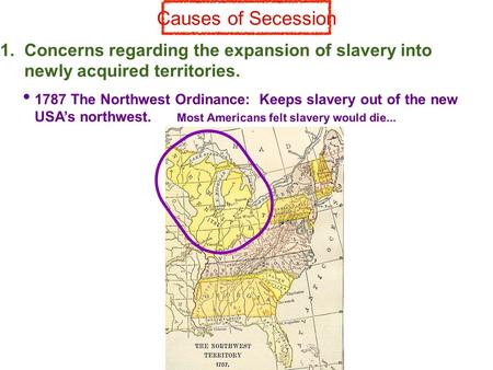 Causes of Secession 1. Concerns regarding the expansion of slavery into newly acquired territories. 1787 The Northwest Ordinance: Keeps slavery out of.
