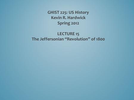 GHIST 225: US History Kevin R. Hardwick Spring 2012 LECTURE 15 The Jeffersonian “Revolution” of 1800.