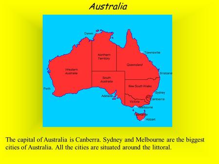 Australia The capital of Australia is Canberra. Sydney and Melbourne are the biggest cities of Australia. All the cities are situated around the littoral.