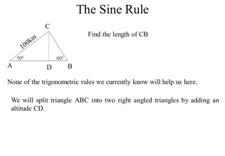 The Sine Rule 50 0 60 0 A B C 100km Find the length of CB None of the trigonometric rules we currently know will help us here. We will split triangle ABC.