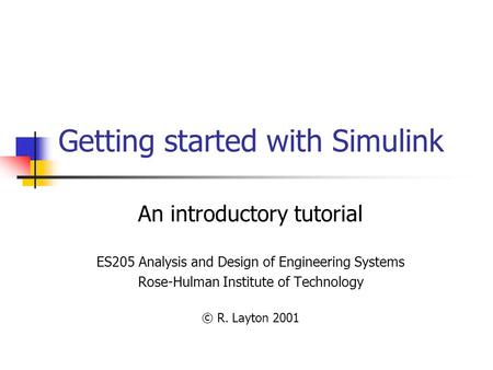 Getting started with Simulink An introductory tutorial ES205 Analysis and Design of Engineering Systems Rose-Hulman Institute of Technology © R. Layton.