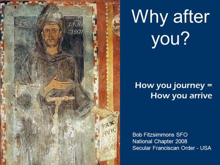 How you journey = How you arrive Why after you? Bob Fitzsimmons SFO National Chapter 2008 Secular Franciscan Order - USA.