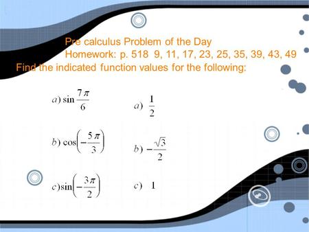 Pre calculus Problem of the Day Homework: p. 518 9, 11, 17, 23, 25, 35, 39, 43, 49 Find the indicated function values for the following: