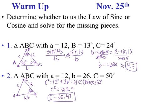 Warm UpNov. 25 th Determine whether to us the Law of Sine or Cosine and solve for the missing pieces. 1. Δ ABC with a = 12, B = 13 ˚, C= 24 ˚ 2. Δ ABC.