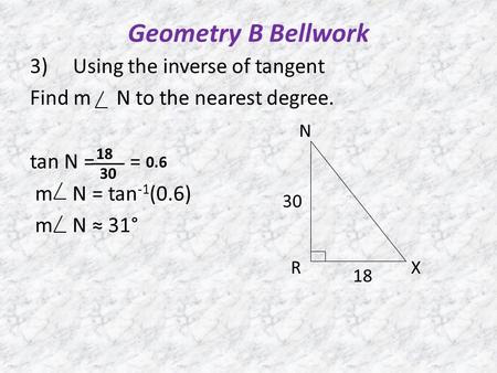 Geometry B Bellwork 3) Using the inverse of tangent Find m N to the nearest degree. tan N = = m N = tan -1 (0.6) m N ≈ 31° N RX 30 18 30 0.6.