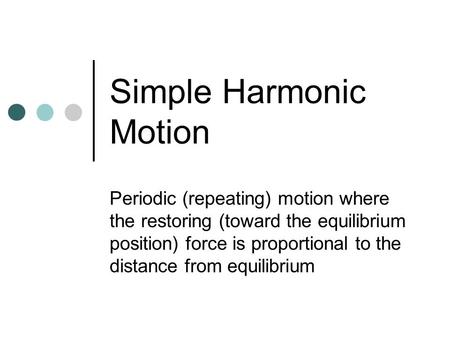 Simple Harmonic Motion Periodic (repeating) motion where the restoring (toward the equilibrium position) force is proportional to the distance from equilibrium.