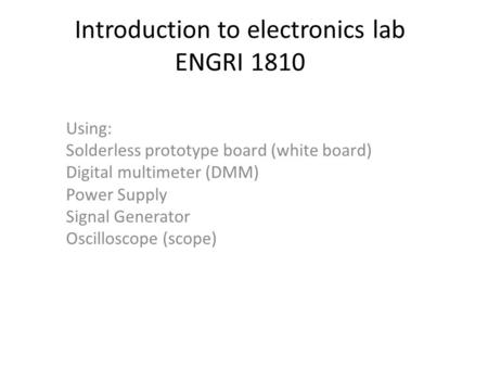 Introduction to electronics lab ENGRI 1810 Using: Solderless prototype board (white board) Digital multimeter (DMM) Power Supply Signal Generator Oscilloscope.