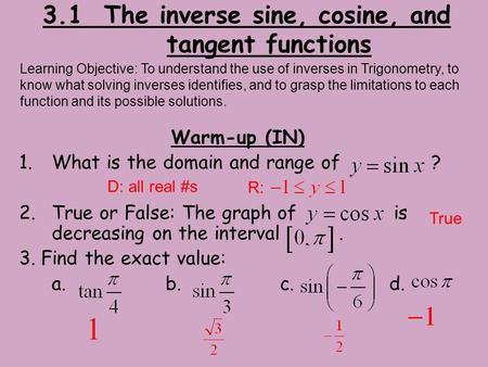 3.1 The inverse sine, cosine, and tangent functions Warm-up (IN) 1.What is the domain and range of ? 2.True or False: The graph of is decreasing on the.