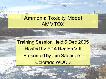 Ammonia Toxicity Model AMMTOX Training Session Held 5 Dec 2005 Hosted by EPA Region VIII Presented by Jim Saunders, Colorado WQCD.