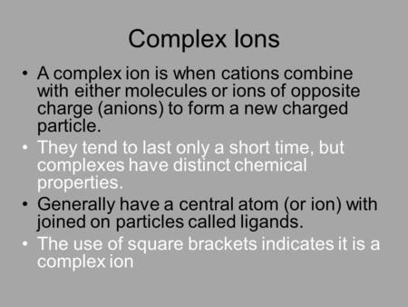 Complex Ions A complex ion is when cations combine with either molecules or ions of opposite charge (anions) to form a new charged particle. They tend.
