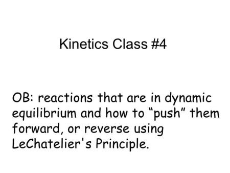 Kinetics Class #4 OB: reactions that are in dynamic equilibrium and how to “push” them forward, or reverse using LeChatelier's Principle.