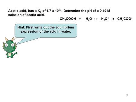 1 Acetic acid, has a K a of 1.7 x 10 -5. Determine the pH of a 0.10 M solution of acetic acid. Hint: First write out the equilibrium expression of the.