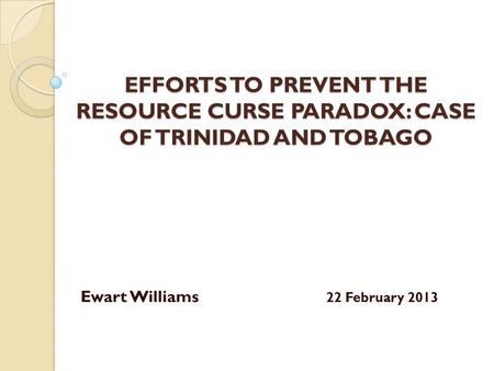 EFFORTS TO PREVENT THE RESOURCE CURSE PARADOX: CASE OF TRINIDAD AND TOBAGO Ewart Williams 22 February 2013.