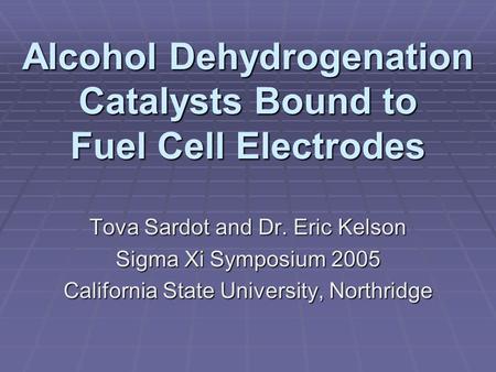 Alcohol Dehydrogenation Catalysts Bound to Fuel Cell Electrodes Tova Sardot and Dr. Eric Kelson Sigma Xi Symposium 2005 California State University, Northridge.