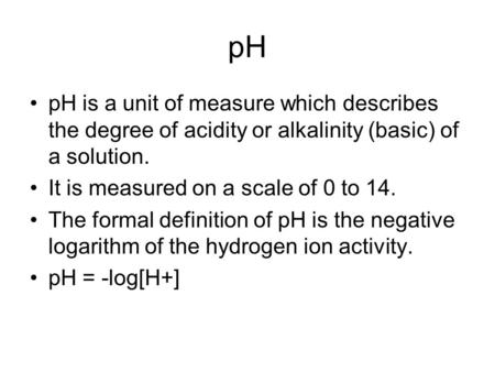 PH pH is a unit of measure which describes the degree of acidity or alkalinity (basic) of a solution. It is measured on a scale of 0 to 14. The formal.