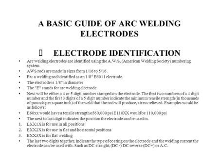 A BASIC GUIDE OF ARC WELDING ELECTRODES ELECTRODE IDENTIFICATION Arc welding electrodes are identified using the A.W.S, (American Welding Society) numbering.