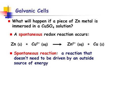 Galvanic Cells What will happen if a piece of Zn metal is immersed in a CuSO 4 solution? A spontaneous redox reaction occurs: Zn (s) + Cu 2 + (aq) Zn 2.
