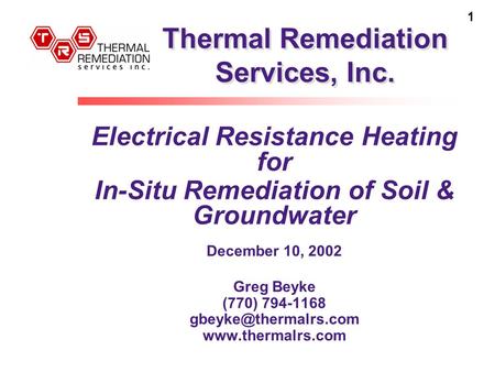 1 Thermal Remediation Services, Inc. Electrical Resistance Heating for In-Situ Remediation of Soil & Groundwater December 10, 2002 Greg Beyke (770) 794-1168.