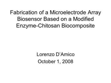 Fabrication of a Microelectrode Array Biosensor Based on a Modified Enzyme-Chitosan Biocomposite Lorenzo D’Amico October 1, 2008.