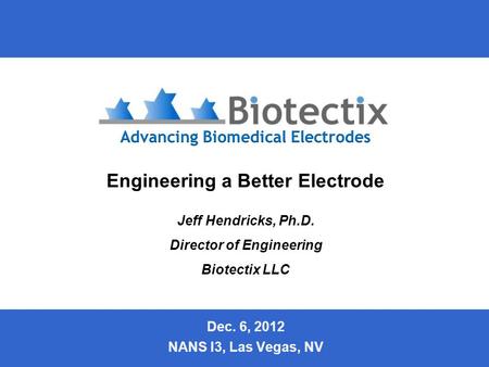 Slide 1 Engineering a Better Electrode Jeff Hendricks, Ph.D. Director of Engineering Biotectix LLC Dec. 6, 2012 NANS I3, Las Vegas, NV.