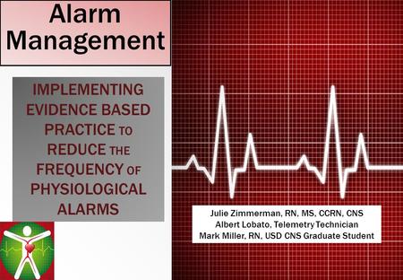 Alarm Management IMPLEMENTING EVIDENCE BASED PRACTICE TO REDUCE THE FREQUENCY OF PHYSIOLOGICAL ALARMS Julie Zimmerman, RN, MS, CCRN, CNS Albert Lobato,