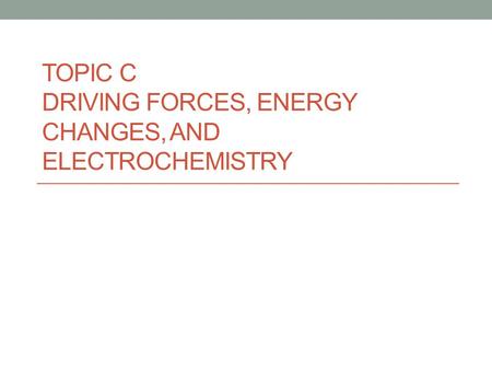 TOPIC C DRIVING FORCES, ENERGY CHANGES, AND ELECTROCHEMISTRY.