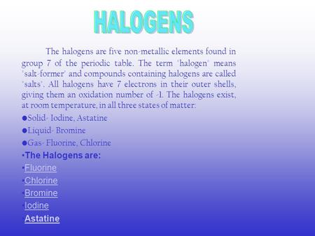 The halogens are five non-metallic elements found in group 7 of the periodic table. The term halogen means salt-former and compounds containing halogens.