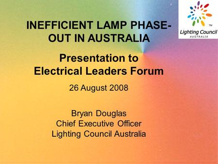 1 INEFFICIENT LAMP PHASE- OUT IN AUSTRALIA Presentation to Electrical Leaders Forum 26 August 2008 Bryan Douglas Chief Executive Officer Lighting Council.