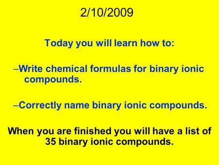 2/10/2009 Today you will learn how to: –Write chemical formulas for binary ionic compounds. –Correctly name binary ionic compounds. When you are finished.
