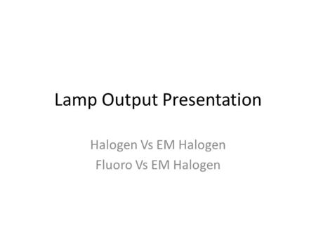 Lamp Output Presentation Halogen Vs EM Halogen Fluoro Vs EM Halogen.