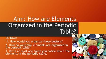 Aim: How are Elements Organized in the Periodic Table? DO Now: 1. How would you organize these buttons? 2. How do you think elements are organized in the.
