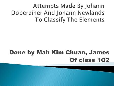 Done by Mah Kim Chuan, James Of class 1O2.  1817-First attempt to arrange the elements by Johann Dobereiner  1829-Law of Triads by Dobereiner  1829.