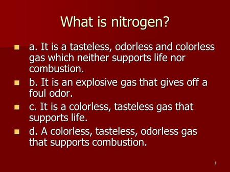1 What is nitrogen? a. It is a tasteless, odorless and colorless gas which neither supports life nor combustion. a. It is a tasteless, odorless and colorless.