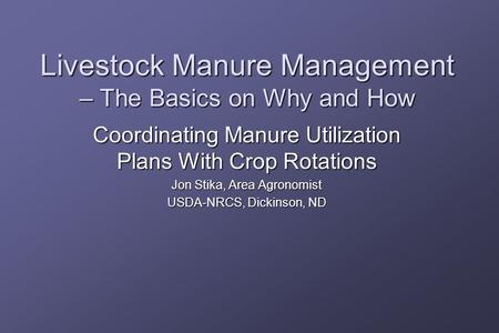 Livestock Manure Management – The Basics on Why and How Coordinating Manure Utilization Plans With Crop Rotations Jon Stika, Area Agronomist USDA-NRCS,