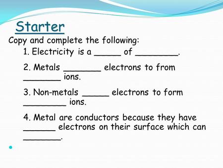 Starter Copy and complete the following: 1. Electricity is a _____ of ________. 2. Metals _______ electrons to from _______ ions. 3. Non-metals _____ electrons.