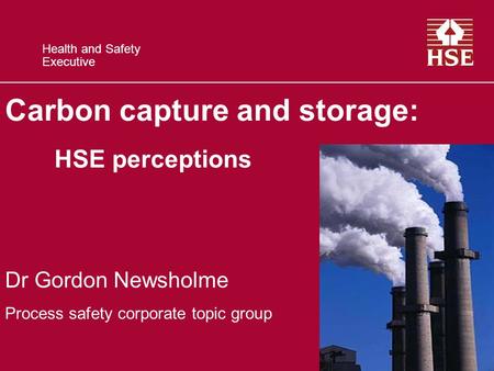 Health and Safety Executive Carbon capture and storage: HSE perceptions Dr Gordon Newsholme Process safety corporate topic group.